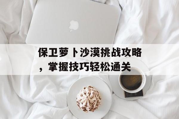 保卫萝卜沙漠挑战攻略，掌握技巧轻松通关