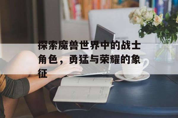 探索魔兽世界中的战士角色，勇猛与荣耀的象征