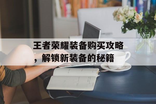 王者荣耀装备购买攻略，解锁新装备的秘籍