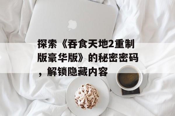 探索《吞食天地2重制版豪华版》的秘密密码，解锁隐藏内容
