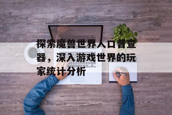 探索魔兽世界人口普查器，深入游戏世界的玩家统计分析