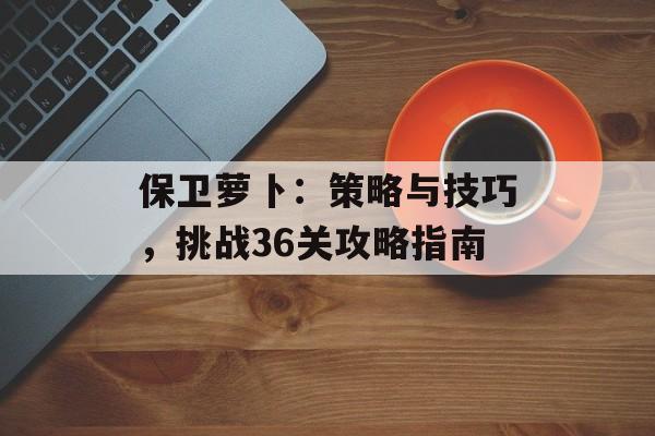 保卫萝卜：策略与技巧，挑战36关攻略指南