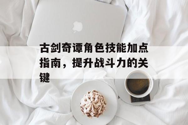 古剑奇谭角色技能加点指南，提升战斗力的关键
