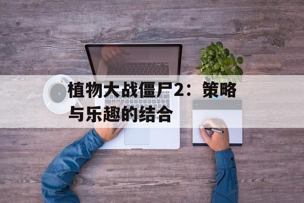 植物大战僵尸2：策略与乐趣的结合