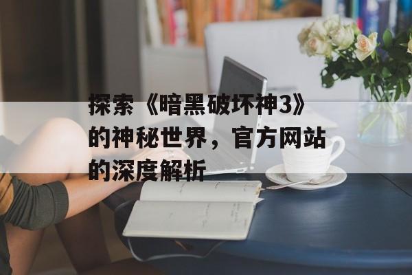 探索《暗黑破坏神3》的神秘世界，官方网站的深度解析