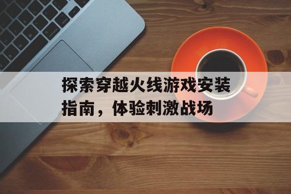 探索穿越火线游戏安装指南，体验刺激战场