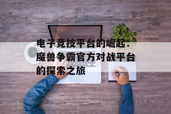 电子竞技平台的崛起：魔兽争霸官方对战平台的探索之旅