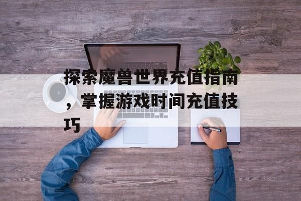 探索魔兽世界充值指南，掌握游戏时间充值技巧