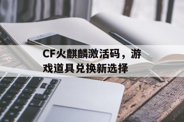 CF火麒麟激活码，游戏道具兑换新选择