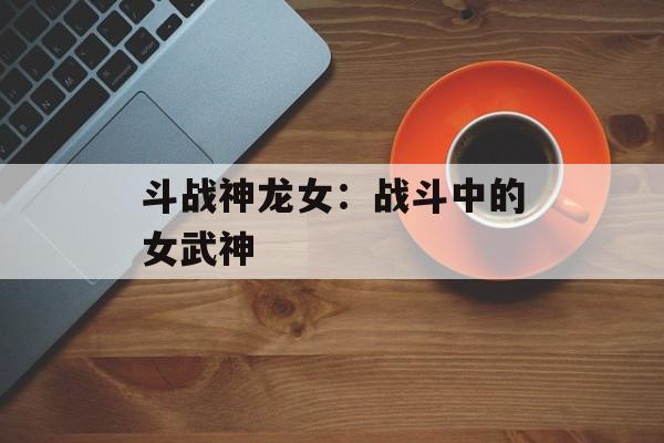斗战神龙女：战斗中的女武神