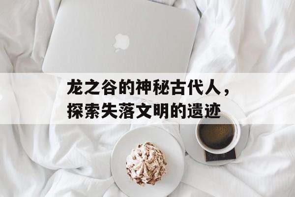 龙之谷的神秘古代人，探索失落文明的遗迹