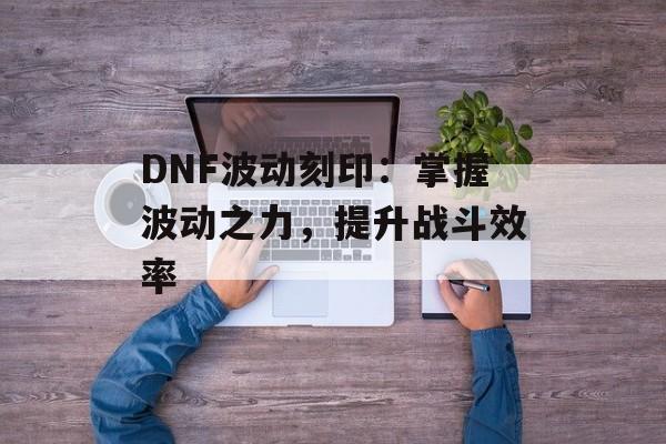 DNF波动刻印：掌握波动之力，提升战斗效率