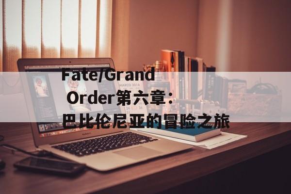 Fate/Grand Order第六章：巴比伦尼亚的冒险之旅