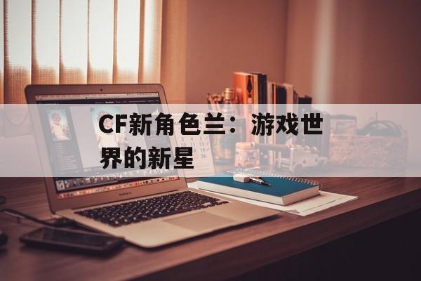 CF新角色兰：游戏世界的新星