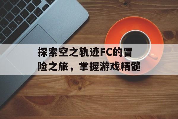 探索空之轨迹FC的冒险之旅，掌握游戏精髓