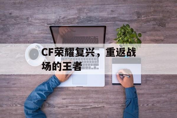 CF荣耀复兴，重返战场的王者