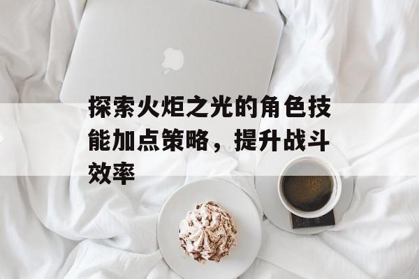 探索火炬之光的角色技能加点策略，提升战斗效率