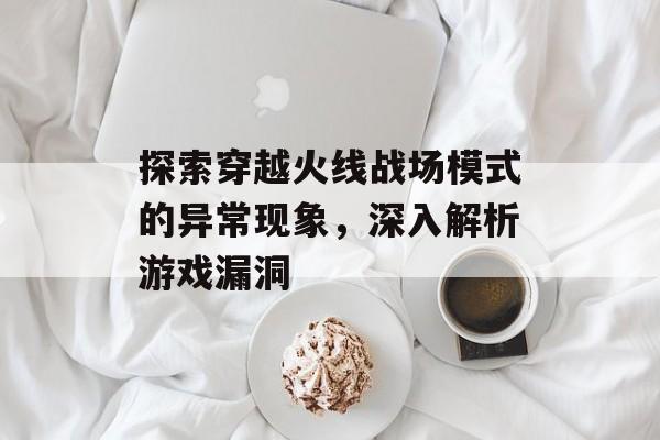 探索穿越火线战场模式的异常现象，深入解析游戏漏洞