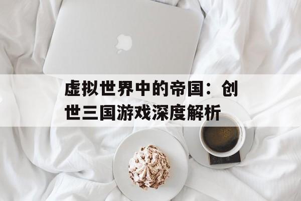 虚拟世界中的帝国：创世三国游戏深度解析