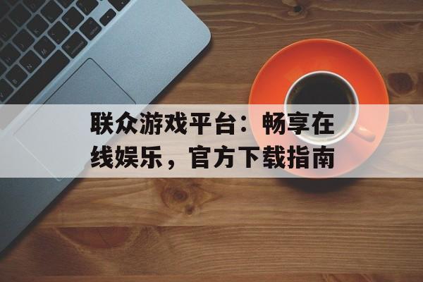 联众游戏平台：畅享在线娱乐，官方下载指南
