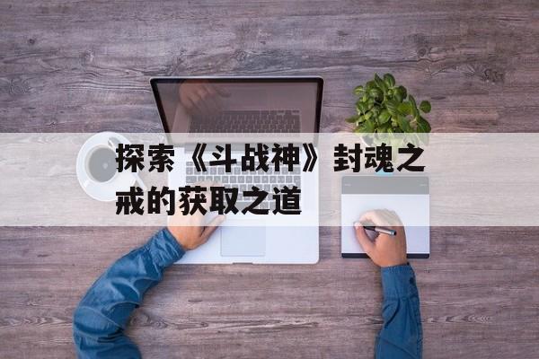 探索《斗战神》封魂之戒的获取之道