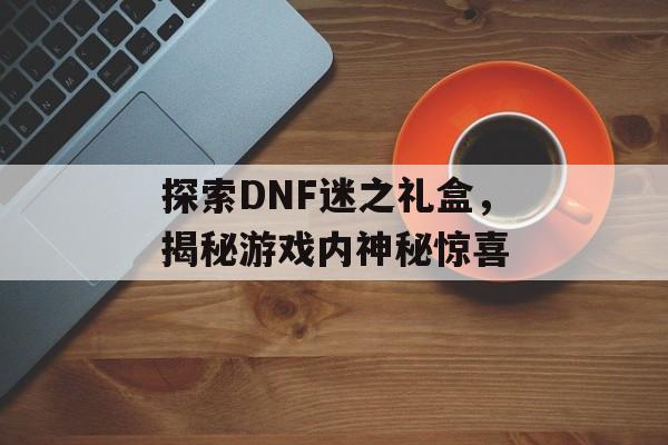 探索DNF迷之礼盒，揭秘游戏内神秘惊喜