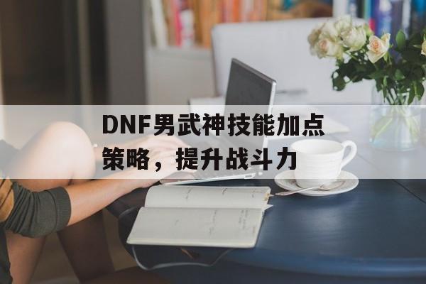 DNF男武神技能加点策略，提升战斗力