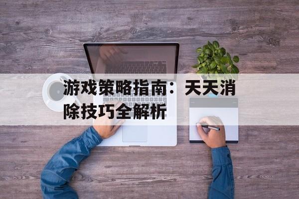 游戏策略指南：天天消除技巧全解析