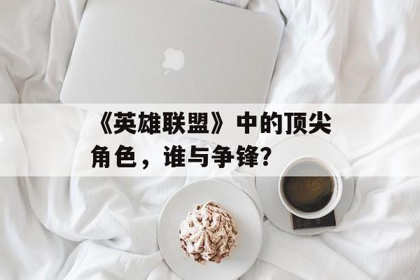 《英雄联盟》中的顶尖角色，谁与争锋？