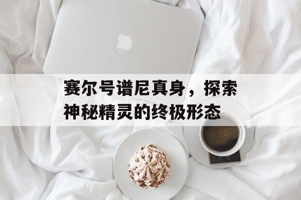 赛尔号谱尼真身，探索神秘精灵的终极形态