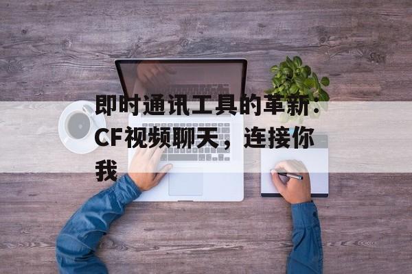 即时通讯工具的革新：CF视频聊天，连接你我