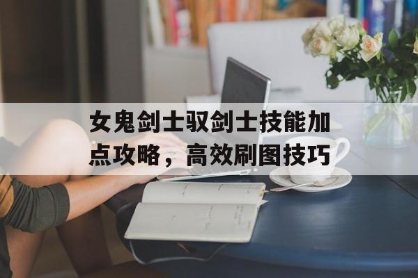 女鬼剑士驭剑士技能加点攻略，高效刷图技巧