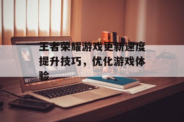 王者荣耀游戏更新速度提升技巧，优化游戏体验