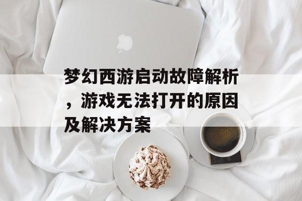 梦幻西游启动故障解析，游戏无法打开的原因及解决方案