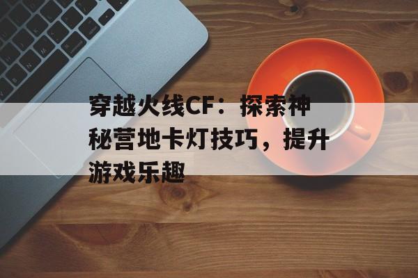 穿越火线CF：探索神秘营地卡灯技巧，提升游戏乐趣