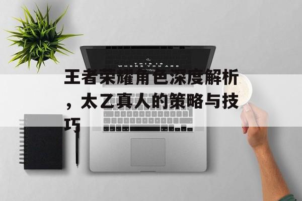 王者荣耀角色深度解析，太乙真人的策略与技巧