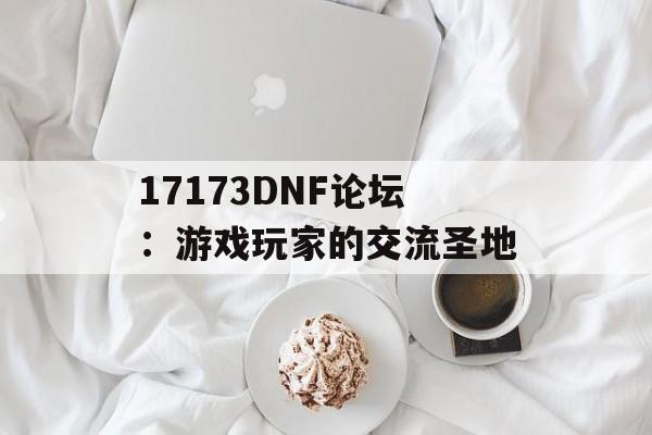 17173DNF论坛：游戏玩家的交流圣地