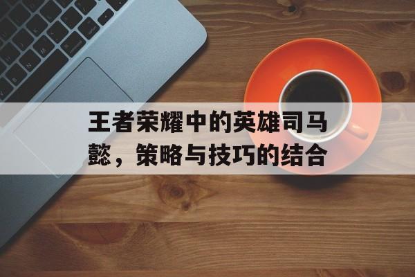 王者荣耀中的英雄司马懿，策略与技巧的结合