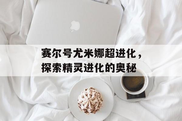 赛尔号尤米娜超进化，探索精灵进化的奥秘