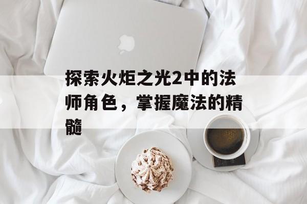 探索火炬之光2中的法师角色，掌握魔法的精髓