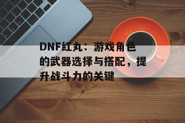 DNF红丸：游戏角色的武器选择与搭配，提升战斗力的关键