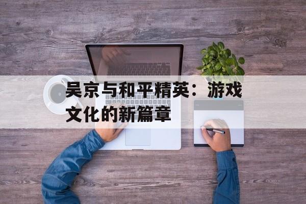 吴京与和平精英：游戏文化的新篇章