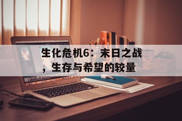 生化危机6：末日之战，生存与希望的较量