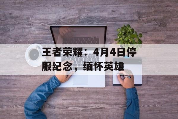 王者荣耀：4月4日停服纪念，缅怀英雄