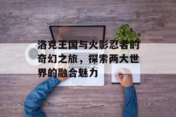 洛克王国与火影忍者的奇幻之旅，探索两大世界的融合魅力
