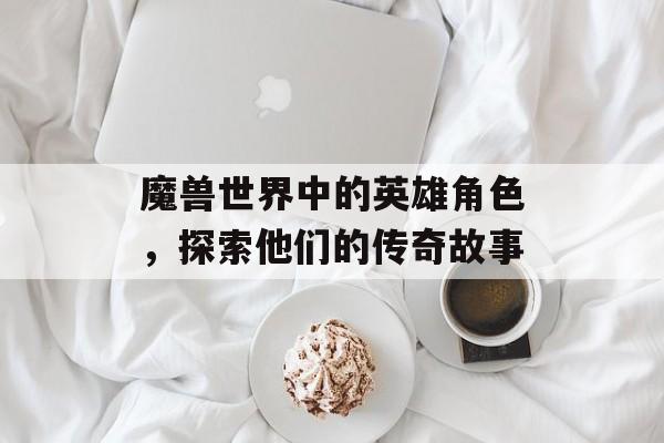 魔兽世界中的英雄角色，探索他们的传奇故事