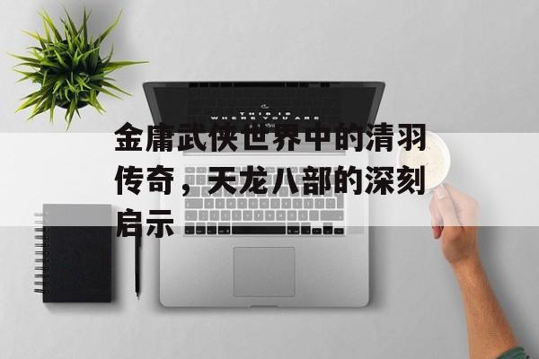 金庸武侠世界中的清羽传奇，天龙八部的深刻启示