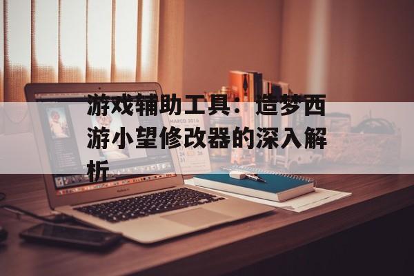 游戏辅助工具：造梦西游小望修改器的深入解析