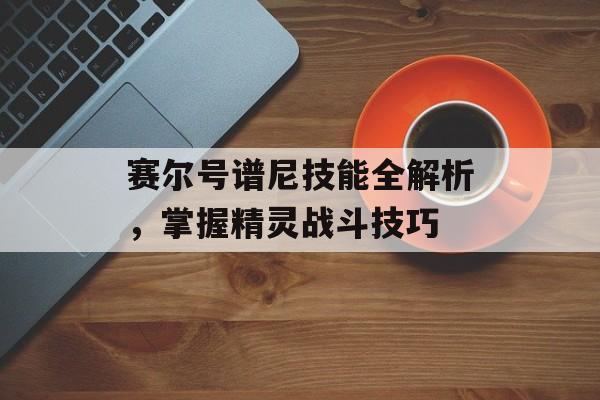 赛尔号谱尼技能全解析，掌握精灵战斗技巧