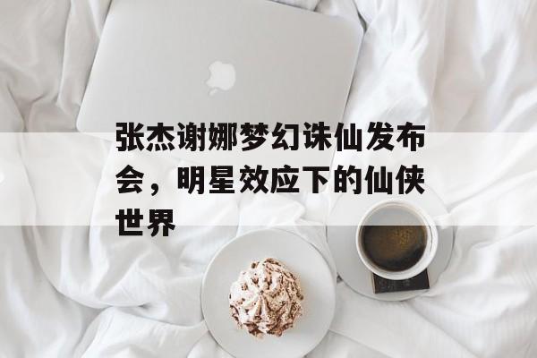 张杰谢娜梦幻诛仙发布会，明星效应下的仙侠世界